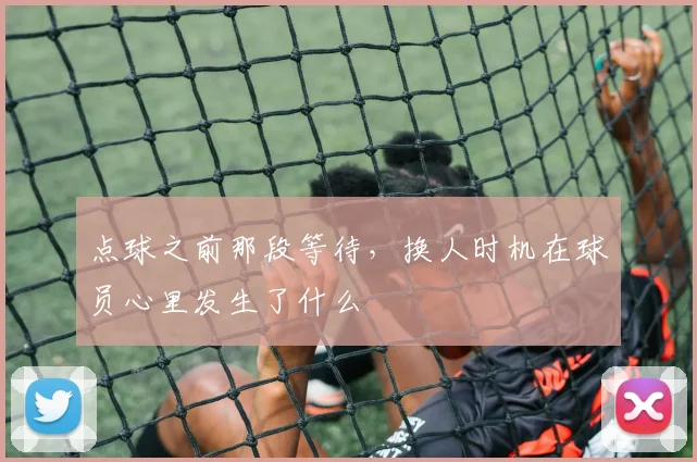 点球之前那段等待,换人时机在球员心里发生了什么