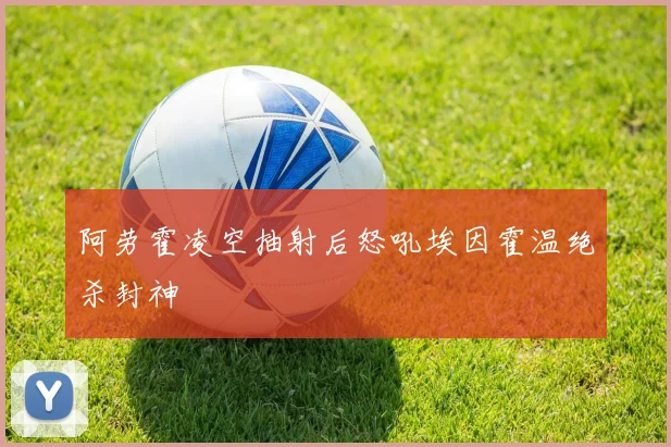阿劳霍凌空抽射后怒吼埃因霍温绝杀封神
