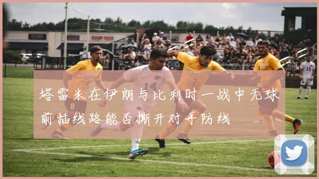 塔雷米在伊朗与比利时一战中无球前插线路能否撕开对手防线