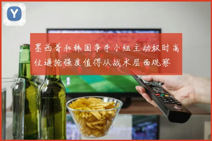 墨西哥和韩国争夺小组主动权时高位逼抢强度值得从战术层面观察