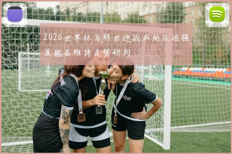 2026世界杯马耶尔迎战加纳压迫强度能否维持走势研判