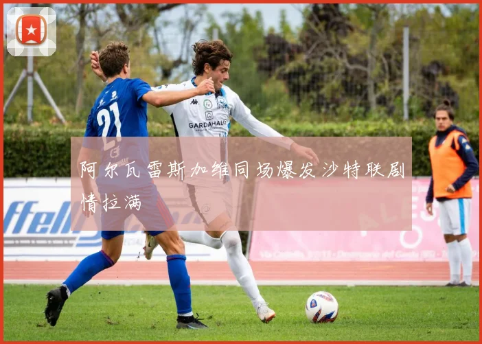 阿尔瓦雷斯加维同场爆发沙特联剧情拉满