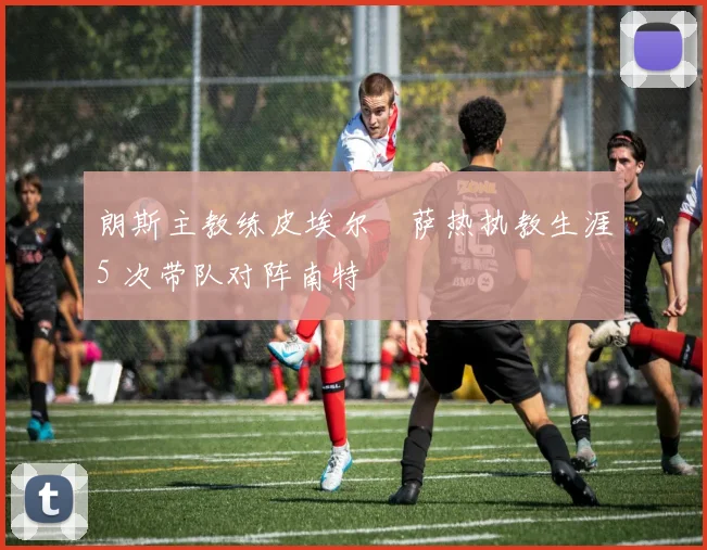 朗斯主教练皮埃尔・萨热执教生涯5 次带队对阵南特