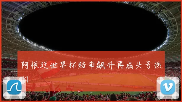 阿根廷世界杯赔率飙升再成头号热门