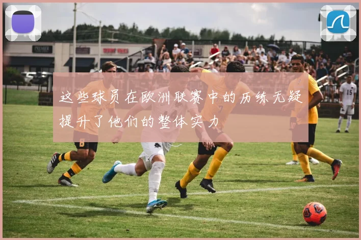 这些球员在欧洲联赛中的历练无疑提升了他们的整体实力