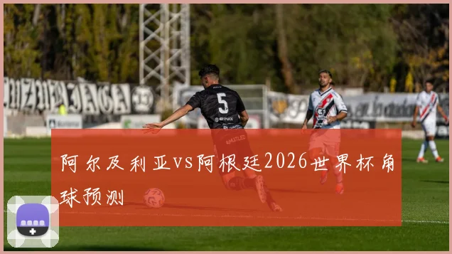 阿尔及利亚vs阿根廷2026世界杯角球预测