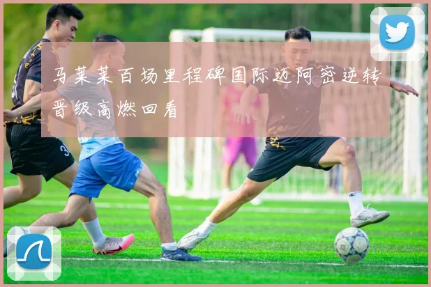 马莱莱百场里程碑国际迈阿密逆转晋级高燃回看