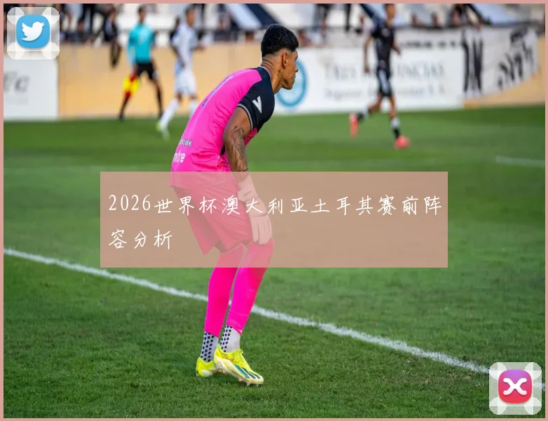 2026世界杯澳大利亚土耳其赛前阵容分析