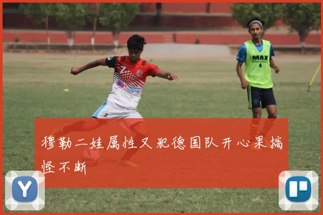 穆勒二娃属性又犯德国队开心果搞怪不断