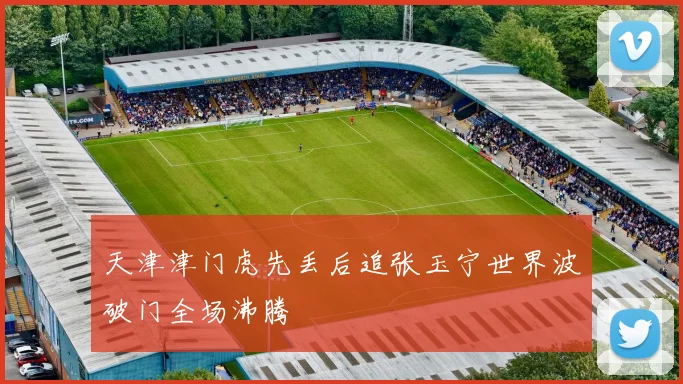 天津津门虎先丢后追张玉宁世界波破门全场沸腾