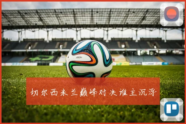 切尔西米兰巅峰对决谁主沉浮