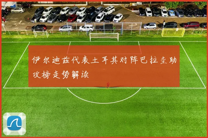 伊尔迪兹代表土耳其对阵巴拉圭助攻榜走势解读