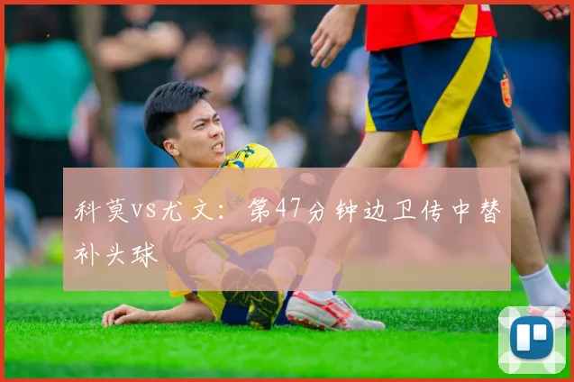科莫vs尤文:第47分钟边卫传中替补头球