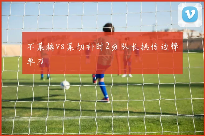 不莱梅vs莱切补时2分队长挑传边锋单刀