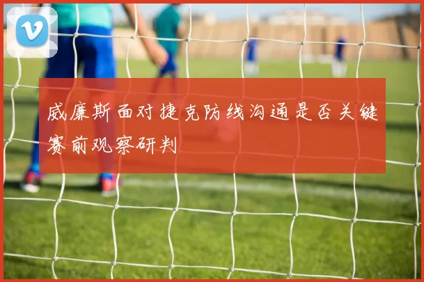 威廉斯面对捷克防线沟通是否关键赛前观察研判