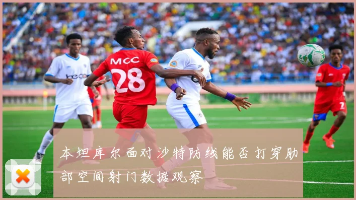 本坦库尔面对沙特防线能否打穿肋部空间射门数据观察