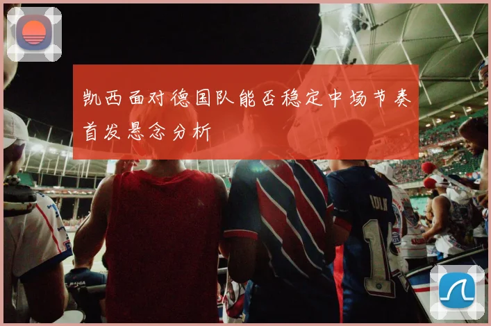 凯西面对德国队能否稳定中场节奏首发悬念分析