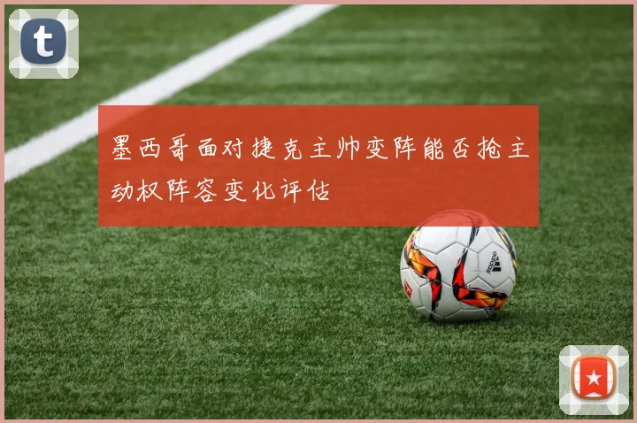 墨西哥面对捷克主帅变阵能否抢主动权阵容变化评估