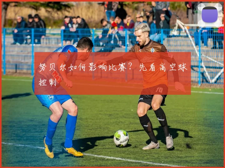 努贝尔如何影响比赛?先看高空球控制