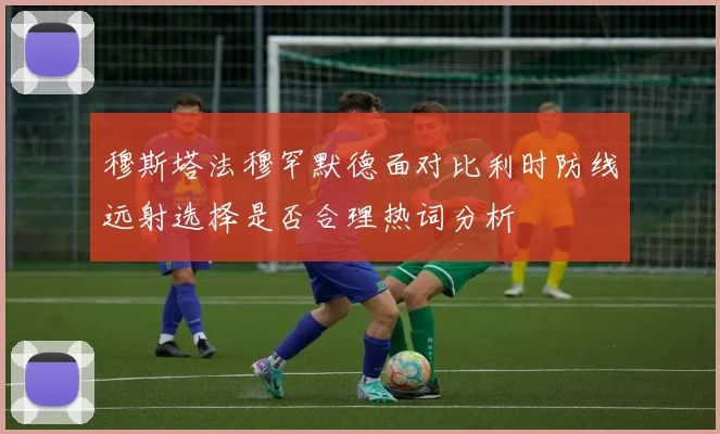 穆斯塔法穆罕默德面对比利时防线远射选择是否合理热词分析