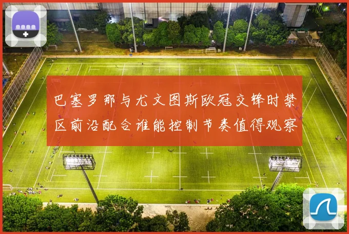 巴塞罗那与尤文图斯欧冠交锋时禁区前沿配合谁能控制节奏值得观察