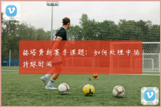 赫塔费新赛季课题：如何处理中场持球时间