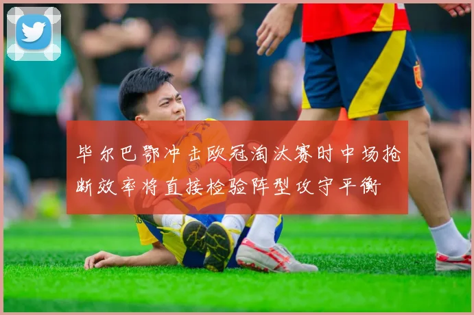 毕尔巴鄂冲击欧冠淘汰赛时中场抢断效率将直接检验阵型攻守平衡