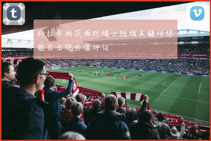 科拉希纳茨面对瑞士防线关键传球能否出现价值评估