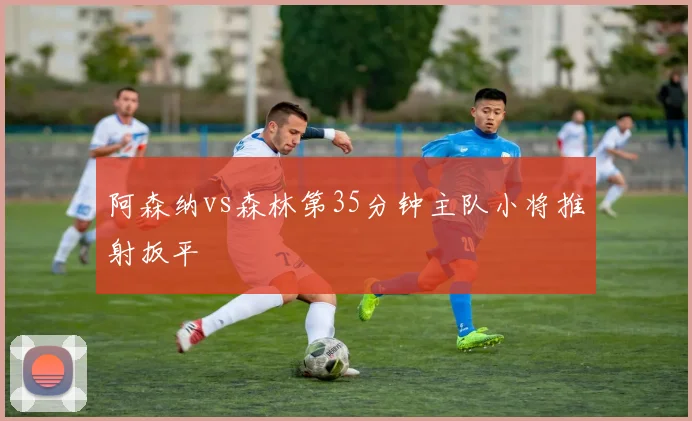 阿森纳vs森林第35分钟主队小将推射扳平