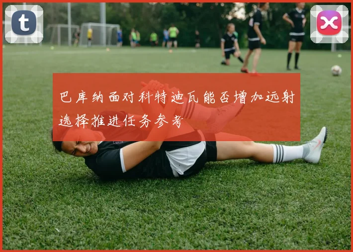 巴库纳面对科特迪瓦能否增加远射选择推进任务参考