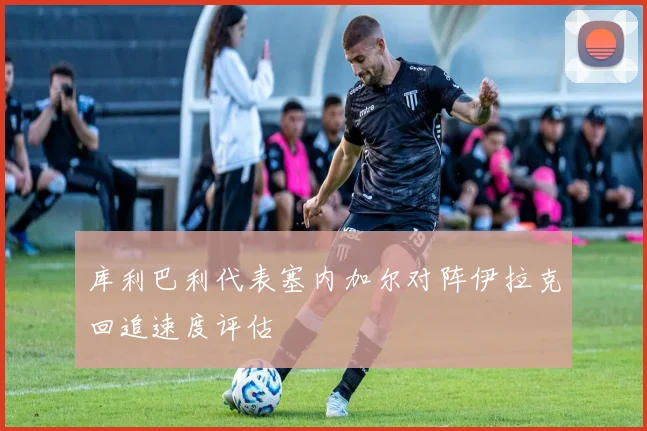 库利巴利代表塞内加尔对阵伊拉克回追速度评估