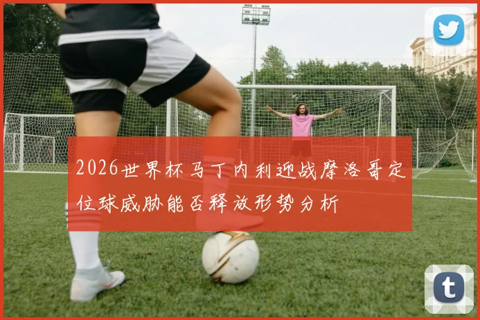 2026世界杯马丁内利迎战摩洛哥定位球威胁能否释放形势分析